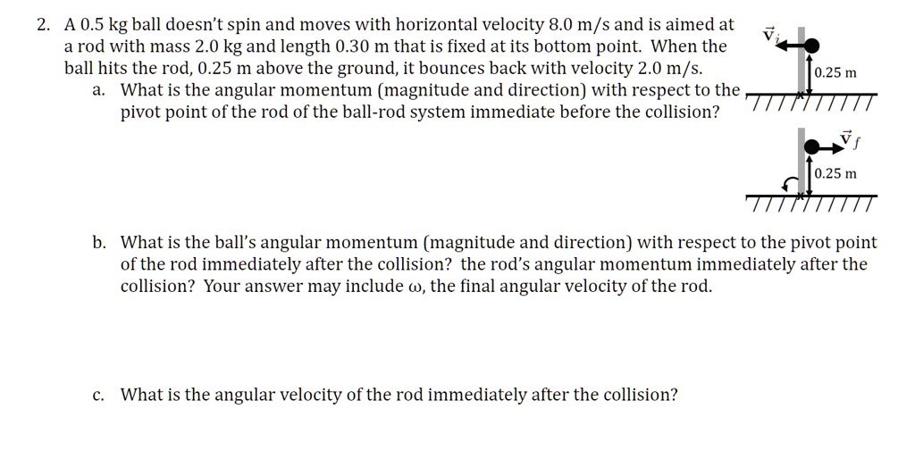 2. A 0.5 kg ball doesn't spin and moves with horizontal velocity 8.0 m/s and is aimed at a rod with mass 2.0 kg and length 0.30 m that is fixed at its bottom point. When the ball hits the rod, 0.25 m above the ground, it bounces back with velocity 2.0 m/s.
a. What is the angular momentum (magnitude and direction) with respect to the pivot point of the rod of the ball-rod system immediate before the collision?
b. What is the ball's angular momentum (magnitude and direction) with respect to the pivot point of the rod immediately after the collision? the rod's angular momentum immediately after the collision? Your answer may include ?, the final angular velocity of the rod.
c. What is the angular velocity of the rod immediately after the collision?
