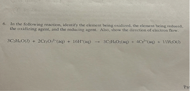 6. In the following reaction, identify the element being oxidized, the element being reduced, the oxidizing agent, and the reducing agent. Also, show the direction of electron flow.

3C2H6O(l) + 2Cr2O7^2-(aq) + 16H^+(aq) ? 3C2H4O2(aq) + 4Cr^3+(aq) + 11H2O(l)
