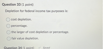Depletion for federal income tax purposes is:

cost depletion.
percentage.
the larger of cost depletion or percentage.
fair value depletion.