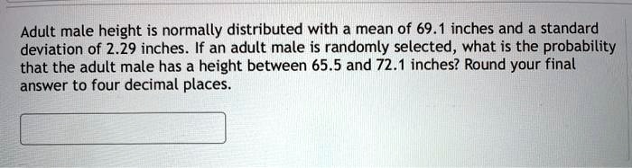 Adult male height is normally distributed with a mean of 69.1 inches and a standard deviation of 2.29 inches. If an adult male is randomly selected, what is the probability that the adult male has a height between 65.5 and 72.1 inches? Round your final answer to four decimal places.