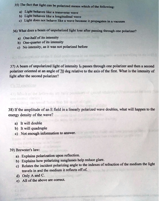 35) The fact that light can be polarized means which of the following:
a) Light behaves like a transverse wave
b) Light behaves like a longitudinal wave
c) Light does not behave like a wave because it propagates in a vacuum

36) What does a beam of unpolarized light lose after passing through one polarizer?
a) One-half of its intensity
b) One-quarter of its intensity
c) No intensity, as it was not polarized before

37) A beam of unpolarized light of intensity I? passes through one polarizer and then a second polarizer oriented at an angle of 70 deg relative to the axis of the first. What is the intensity of light after the second polarizer?

38) If the amplitude of an E field in a linearly polarized wave doubles, what will happen to the energy density of the wave?
a) It will double
b) It will quadruple
c) Not enough information to answer.

39) Brewster's law:
a) Explains polarization upon reflection.
b) Explains how polarizing sunglasses help reduce glare.
c) Relates the incident polarizing angle to the indexes of refraction of the medium the light travels in and the medium it reflects off of.
d) Only A and C.
e) All of the above are correct.