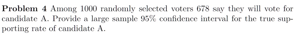 Problem 4 Among 1000 randomly selected voters 678 say they will vote for candidate A. Provide a large sample 95% confidence interval for the true supporting rate of candidate A.