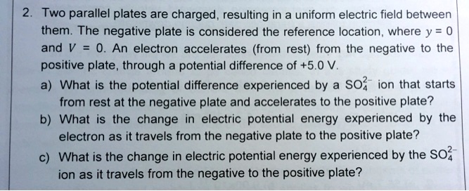 2. Two parallel plates are charged, resulting in a uniform electric field between
them. The negative plate is considered the reference location, where y = 0
and V = 0. An electron accelerates (from rest) from the negative to the
positive plate, through a potential difference of +5.0 V.
a) What is the potential difference experienced by a SO4^2- ion that starts
from rest at the negative plate and accelerates to the positive plate?
b) What is the change in electric potential energy experienced by the
electron as it travels from the negative plate to the positive plate?
c) What is the change in electric potential energy experienced by the SO4^2-
ion as it travels from the negative to the positive plate?