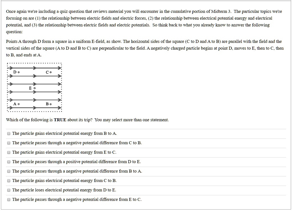 Once again we're including a quiz question that reviews material you will encounter in the cumulative portion of Midterm 3. The particular topics we're focusing on are (1) the relationship between electric fields and electric forces, (2) the relationship between electrical potential energy and electrical potential, and (3) the relationship between electric fields and electric potentials. So think back to what you already know to answer the following question:
Points A through D form a square in a uniform E-field, as show. The horizontal sides of the square (C to D and A to B) are parallel with the field and the vertical sides of the square (A to D and B to C) are perpendicular to the field. A negatively charged particle begins at point D, moves to E, then to C, then to B, and ends at A.
D o
C o
E o
A o
B o
Which of the following is TRUE about its trip? You may select more than one statement.
The particle gains electrical potential energy from B to A.
The particle passes through a negative potential difference from C to B.
The particle gains electrical potential energy from E to C.
The particle passes through a positive potential difference from D to E.
The particle passes through a negative potential difference from B to A.
The particle gains electrical potential energy from C to B.
The particle loses electrical potential energy from D to E.
The particle passes through a negative potential difference from E to C.