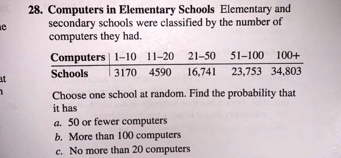 28. Computers in Elementary Schools Elementary and secondary schools were classified by the number of computers they had.

Computers | 1-10 11-20 21-50 51-100 100+
Schools | 3170 4590 16,741 23,753 34,803

Choose one school at random. Find the probability that it has
a. 50 or fewer computers
b. More than 100 computers
c. No more than 20 computers