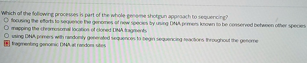 Which of the following processes is part of the whole-genome shotgun approach to sequencing?
focusing the efforts to sequence the genomes of new species by using DNA primers known to be conserved between other species
mapping the chromosomal location of cloned DNA fragments
using DNA primers with randomly generated sequences to begin sequencing reactions throughout the genome
fragmenting genomic DNA at random sites
