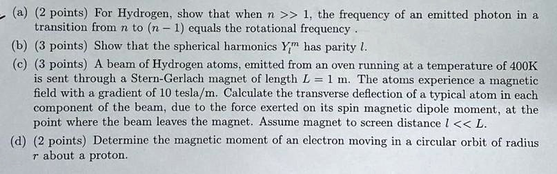 ? (a) (2 points) For Hydrogen, show that when n >> 1, the frequency of an emitted photon in a
transition from n to (n-1) equals the rotational frequency.
(b) (3 points) Show that the spherical harmonics Yl^m has parity l.
(c) (3 points) A beam of Hydrogen atoms, emitted from an oven running at a temperature of 400K
is sent through a Stern-Gerlach magnet of length L = 1 m. The atoms experience a magnetic
field with a gradient of 10 tesla/m. Calculate the transverse deflection of a typical atom in each
component of the beam, due to the force exerted on its spin magnetic dipole moment, at the
point where the beam leaves the magnet. Assume magnet to screen distance l << L.
(d) (2 points) Determine the magnetic moment of an electron moving in a circular orbit of radius
r about a proton.