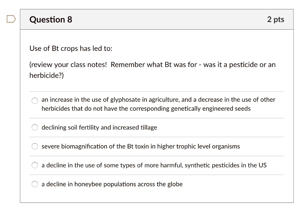 Use of Bt crops has led to:

(review your class notes! Remember what Bt was for - was it a pesticide or an herbicide?)

an increase in the use of glyphosate in agriculture, and a decrease in the use of other herbicides that do not have the corresponding genetically engineered seeds

declining soil fertility and increased tillage

severe biomagnification of the Bt toxin in higher trophic level organisms

a decline in the use of some types of more harmful, synthetic pesticides in the US

a decline in honeybee populations across the globe