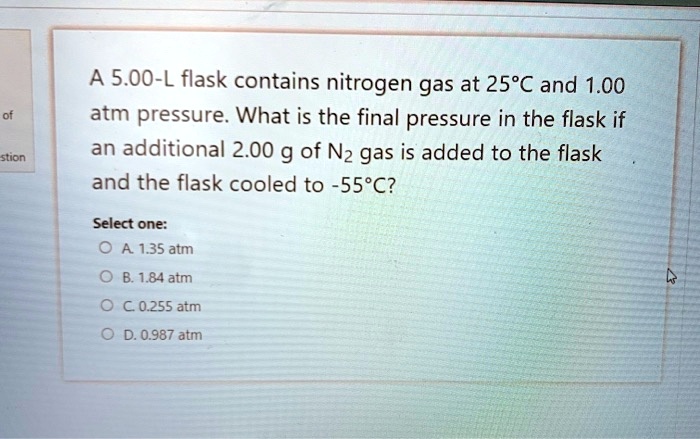 A 5.00-L flask contains nitrogen gas at 25°C and 1.00 atm pressure. What is the final pressure in the flask if an additional 2.00 g of N2 gas is added to the flask and the flask cooled to -55°C?

Select one:
A. 1.35 atm
B. 1.84 atm
C. 0.255 atm
D. 0.987 atm