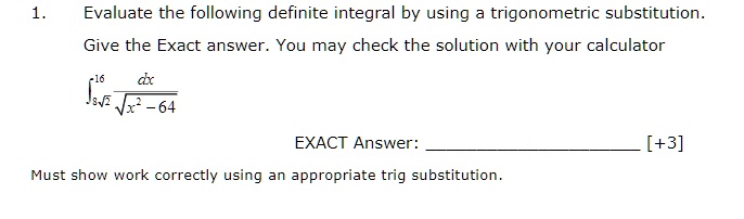1. Evaluate the following definite integral by using a trigonometric substitution.
Give the Exact answer. You may check the solution with your calculator
?8?2^16 dx / ?(x² - 64)
EXACT Answer: 
Must show work correctly using an appropriate trig substitution.