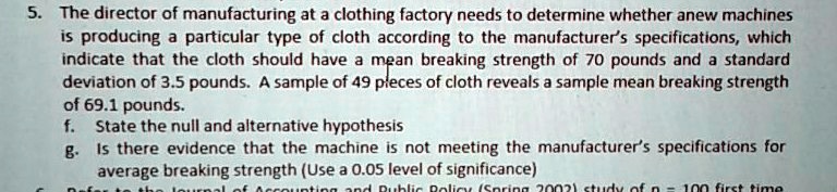 5. The director of manufacturing at a clothing factory needs to determine whether anew machines
is producing a particular type of cloth according to the manufacturer's specifications, which
indicate that the cloth should have a mean breaking strength of 70 pounds and a standard
deviation of 3.5 pounds. A sample of 49 pieces of cloth reveals a sample mean breaking strength
of 69.1 pounds.
f. State the null and alternative hypothesis
g. Is there evidence that the machine is not meeting the manufacturer's specifications for
average breaking strength (Use a 0.05 level of significance)