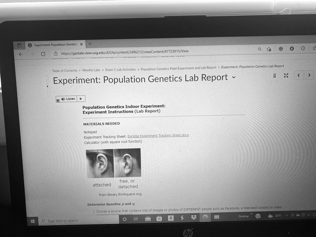 Experiment: Population Genetics x +
?
C
https://gastate.view.usg.edu/d21/le/content/2486212/viewContent/47723815/View
Q
Table of Contents Weekly Labs Exam 1 Lab Activities Population Genetics Field Experiment and Lab Report Experiment: Population Genetics Lab Report
Experiment: Population Genetics Lab Report
?
Listen
Population Genetics Indoor Experiment:
Experiment Instructions (Lab Report)
MATERIALS NEEDED
Notepad
Experiment Tracking Sheet: Earlobe Experiment Tracking Sheet.docx
Calculator (with square root function)
attached
free, or
detached
from library.thinkquest.org
Determine Baseline p and q
1. Choose a source that contains lots of images or photos of DIFFERENT people such as Facebook, a televised concert or video
recorded
hp
Desktop
30°F
< >