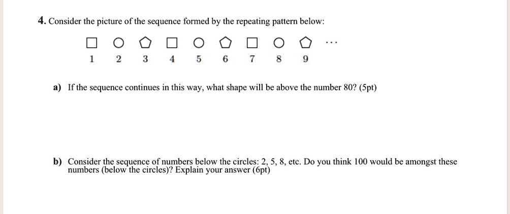 4. Consider the picture of the sequence formed by the repeating pattern below:

1 2 3 4 5 6 7 8 9 ...

a) If the sequence continues in this way, what shape will be above the number 80? (5pt)

b) Consider the sequence of numbers below the circles: 2, 5, 8, etc. Do you think 100 would be amongst these numbers (below the circles)? Explain your answer (6pt)