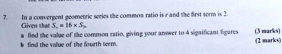 7.
In a convergent geometric series the common ratio is r and the first term is 2.
Given that Sinfty = 16 	imes S3,
a find the value of the common ratio, giving your answer to 4 significant figures
b find the value of the fourth term.
(3 marks)
(2 marks)