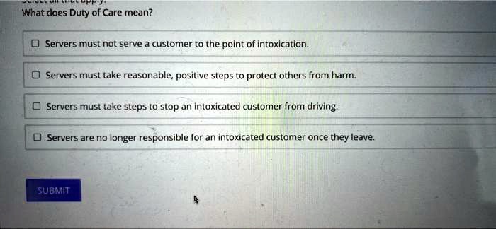 What does Duty of Care mean?
Servers must not serve a customer to the point of intoxication.
Servers must take reasonable, positive steps to protect others from harm.
Servers must take steps to stop an intoxicated customer from driving.
Servers are no longer responsible for an intoxicated customer once they leave.