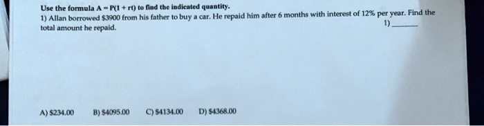 Use the formula A = P(1 + rt) to find the indicated quantity. 1) Allan borrowed 3900 from his father to buy a car. He repaid him after 6 months with interest of 12% per year. Find the total amount he repaid. A) $234.00 B) $4095.00 C) $4134.00 D) $4368.00