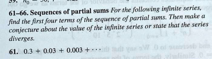 61-66. Sequences of partial sums For the following infinite series,
find the first four terms of the sequence of partial sums. Then make a
conjecture about the value of the infinite series or state that the series
diverges.

61. 0.3 + 0.03 + 0.003 + ···