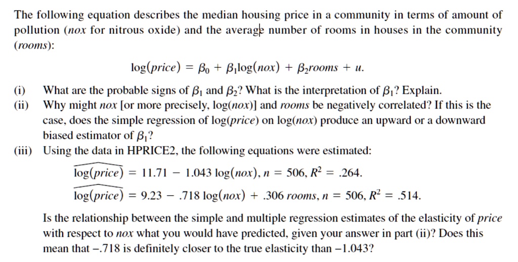 The following equation describes the median housing price in a community in terms of amount of pollution (nox for nitrous oxide) and the average number of rooms in houses in the community (rooms):

log(price) = ?? + ??log(nox) + ??rooms + u.

(i) What are the probable signs of ?? and ??? What is the interpretation of ??? Explain.
(ii) Why might nox [or more precisely, log(nox)] and rooms be negatively correlated? If this is the case, does the simple regression of log(price) on log(nox) produce an upward or a downward biased estimator of ???
(iii) Using the data in HPRICE2, the following equations were estimated:

log(price) = 11.71 – 1.043 log(nox), n = 506, R² = .264.
log(price) = 9.23 – .718 log(nox) + .306 rooms, n = 506, R² = .514.

Is the relationship between the simple and multiple regression estimates of the elasticity of price with respect to nox what you would have predicted, given your answer in part (ii)? Does this mean that –.718 is definitely closer to the true elasticity than –1.043?