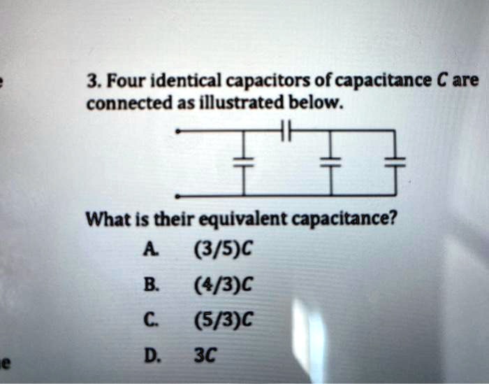 3. Four identical capacitors of capacitance C are
connected as illustrated below.
What is their equivalent capacitance?
A. (3/5)C
B. (4/3)C
C. (5/3)C
D. 3C