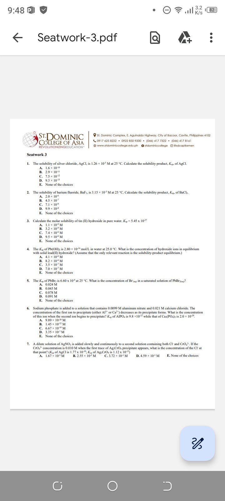 Seatwork 3

1. The solubility of silver chloride, AgCl, is 1.26 × 10?? M at 25 °C. Calculate the solubility product, Ksp, of AgCl.
A. 1.6 × 10?¹?
B. 2.9 × 10?¹¹
C. 7.5 × 10?¹²
D. 9.3 × 10?¹³
E. None of the choices

2. The solubility of barium fluoride, BaF?, is 3.15 × 10?³ M at 25 °C. Calculate the solubility product, Ksp, of BaCl?.
A. 2.0 × 10??
B. 4.5 × 10??
C. 7.1 × 10??
D. 9.9 × 10??
E. None of the choices

3. Calculate the molar solubility of tin (II) hydroxide in pure water. Ksp = 5.45 × 10?²?
A. 1.1 × 10?? M
B. 3.2 × 10?? M
C. 7.4 × 10?? M
D. 9.5 × 10?? M
E. None of the choices

4. The Ksp of Pb(OH)? is 2.80 × 10?¹? mol/L in water at 25.0 °C. What is the concentration of hydroxide ions in equilibrium with solid lead(II) hydroxide? (Assume that the only relevant reaction is the solubility-product equilibrium.)
A. 4.1 × 10?? M
B. 8.2 × 10?? M
C. 3.5 × 10?? M
D. 7.0 × 10?? M
E. None of the choices

5. The Ksp of PbBr? is 6.60 × 10?? at 25 °C. What is the concentration of Br?(aq) in a saturated solution of PbBr?(aq)?
A. 0.024 M
B. 0.045 M
C. 0.078 M
D. 0.091 M
E. None of the choices

6. Sodium phosphate is added to a solution that contains 0.0099 M aluminum nitrate and 0.021 M calcium chloride. The concentration of the first ion to precipitate (either Al³? or Ca²?) decreases as its precipitate forms. What is the concentration of this ion when the second ion begins to precipitate? Ksp of AlPO? is 9.8 × 10?²² while that of Ca?(PO?)? is 2.0 × 10?²?.
A. 9.89 × 10?²? M
B. 1.45 × 10?¹² M
C. 6.67 × 10?¹? M
D. 3.35 × 10?? M
E. None of the choices

7. A dilute solution of AgNO? is added slowly and continuously to a second solution containing both Cl? and CrO?²?. If the CrO?²? concentration is 0.010 M when the first trace of Ag?CrO? precipitate appears, what is the concentration of the Cl? at that point? (Ksp of AgCl is 1.77 × 10?¹?; Ksp of Ag?CrO? is 1.12 × 10?¹²)
A. 1.67 × 10?? M
B. 2.55 × 10?? M
C. 3.72 × 10?? M
D. 4.59 × 10?? M
E. None of the choices