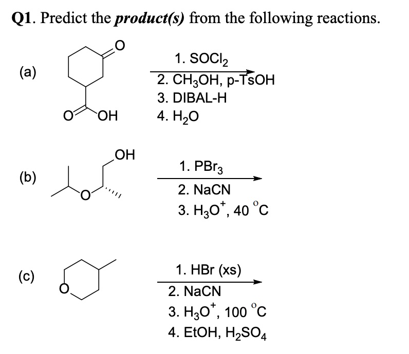 Q1. Predict the product(s) from the following reactions.
(a)
1. SOCl2
2. CH3OH, p-TsOH
3. DIBAL-H
4. H2O
(b)
1. PBr3
2. NaCN
3. H3O+, 40 °C
(c)
1. HBr (xs)
2. NaCN
3. H3O+, 100 °C
4. EtOH, H2SO4