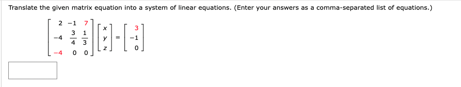 Translate the given matrix equation into a system of linear equations. (Enter your answers as a comma-separated list of equations.)
[
left[eginarrayrrr
2     -1     7 -4     frac34     frac13 -4     0     0
endarrayight]left[eginarrayl
x y z
endarrayight]=left[eginarrayr
3 -1 0
endarrayight]
]
