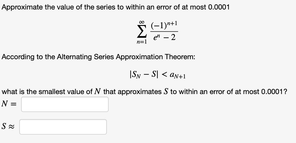 Approximate the value of the series to within an error of at most 0.0001
sumn=1^infty frac(-1)^n+1e^n - 2
According to the Alternating Series Approximation Theorem:
|SN - S| < aN+1
what is the smallest value of N that approximates S to within an error of at most 0.0001?
N =
S ?