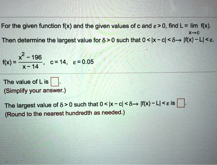 For the given function f(x) and the given values of c and ? > 0, find L = lim f(x) x?c. Then determine the largest value for ? > 0 such that 0 < |x - c| < ? ? |f(x) - L| < ?.
f(x) = (x^2 - 196) / (x - 14), c = 14, ? = 0.05
The value of L is .
(Simplify your answer.)
The largest value of ? > 0 such that 0 < |x - c| < ? ? |f(x) - L| < ? is .
(Round to the nearest hundredth as needed.)