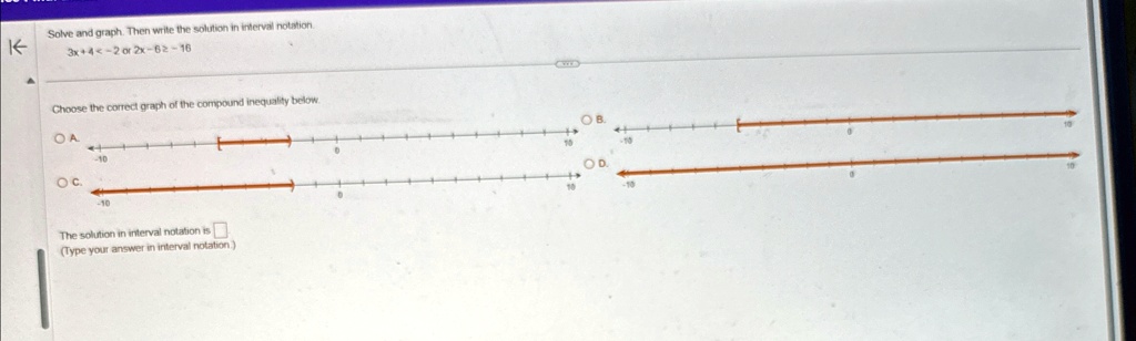 Solve and graph. Then write the solution in interval notation.
3x + 4 < -2 or 2x - 6 ≥ -16
Choose the correct graph of the compound inequality below.
The solution in interval notation is 
(Type your answer in interval notation)