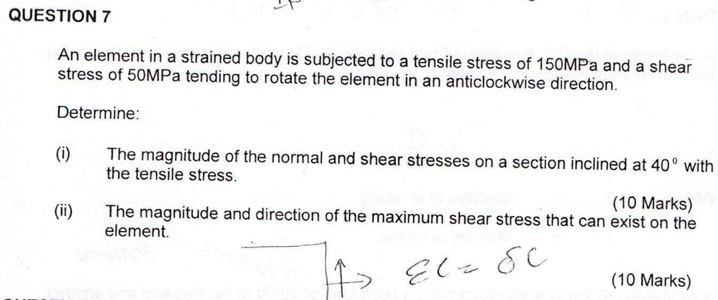 An element in a strained body is subjected to a tensile stress of 150MPa and a shear
stress of 50MPa tending to rotate the element in an anticlockwise direction.
Determine:
(i) The magnitude of the normal and shear stresses on a section inclined at 40° with
the tensile stress.
(ii) The magnitude and direction of the maximum shear stress that can exist on the
element.