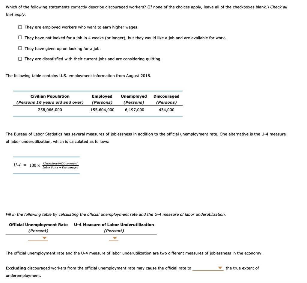 Which of the following statements correctly describe discouraged workers? (If none of the choices apply, leave all of the checkboxes blank.) Check all that apply.
They are employed workers who want to earn higher wages.
They have not looked for a job in 4 weeks (or longer), but they would like a job and are available for work.
They have given up on looking for a job.
They are dissatisfied with their current jobs and are considering quitting.
The following table contains U.S. employment information from August 2018.
Civilian Population (Persons 16 years old and over): 258,066,000
Employed (Persons): 155,604,000
Unemployed (Persons): 6,197,000
Discouraged (Persons): 434,000
The Bureau of Labor Statistics has several measures of joblessness in addition to the official unemployment rate. One alternative is the U-4 measure of labor underutilization, which is calculated as follows:
U-4 = 100 x (Unemployed + Discouraged) / (Labor Force + Discouraged)
Fill in the following table by calculating the official unemployment rate and the U-4 measure of labor underutilization.
Official Unemployment Rate (Percent)
U-4 Measure of Labor Underutilization (Percent)
The official unemployment rate and the U-4 measure of labor underutilization are two different measures of joblessness in the economy.
Excluding discouraged workers from the official unemployment rate may cause the official rate to the true extent of underemployment.