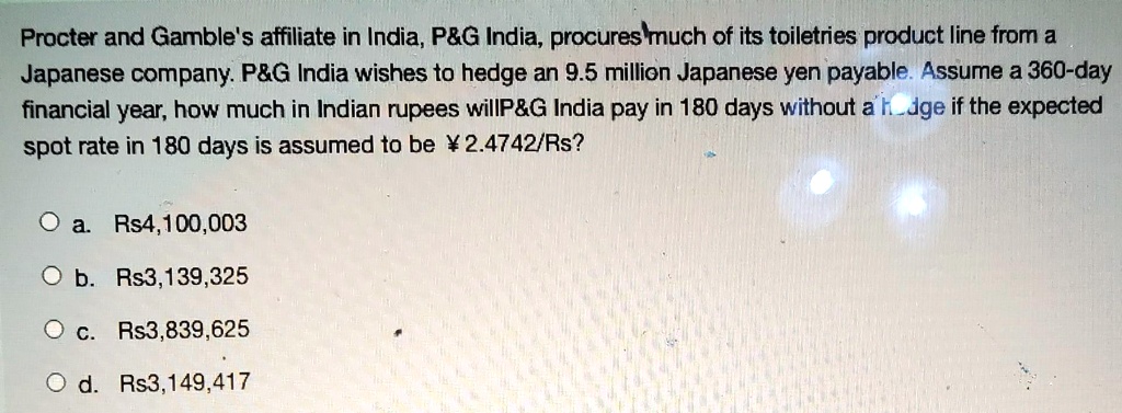 Procter and Gamble's affiliate in India, P   G India, procures much of its toiletries product line from a Japanese company. P   G India wishes to hedge an 9.5 million Japanese yen payable. Assume a 360-day financial year, how much in Indian rupees willP   G India pay in 180 days without a hedge if the expected spot rate in 180 days is assumed to be 2.4742/Rs?
a. Rs4,100,003
b. Rs3,139,325
c. Rs3,839,625
d. Rs3,149,417