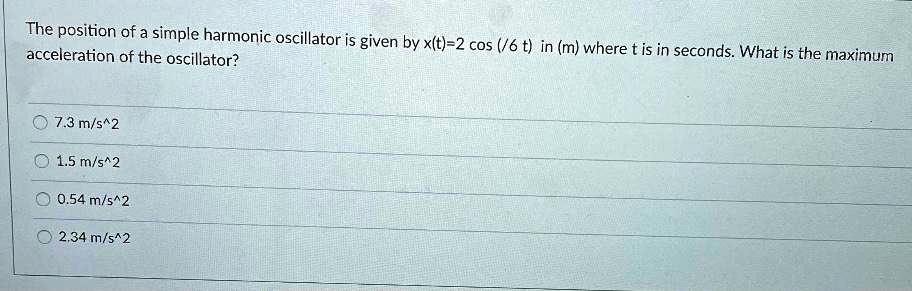 The position of a simple harmonic oscillator is given by x(t)=2 cos (?/6 t) in (m) where t is in seconds. What is the maximum acceleration of the oscillator?
7.3 m/s^2
1.5 m/s^2
0.54 m/s^2
2.34 m/s^2