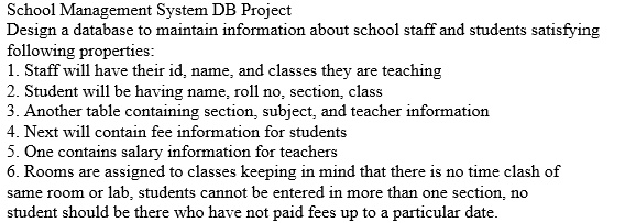 School Management System DB Project
Design a database to maintain information about school staff and students satisfying
following properties:
1. Staff will have their id, name, and classes they are teaching
2. Student will be having name, roll no, section, class
3. Another table containing section, subject, and teacher information
4. Next will contain fee information for students
5. One contains salary information for teachers
6. Rooms are assigned to classes keeping in mind that there is no time clash of
same room or lab, students cannot be entered in more than one section, no
student should be there who have not paid fees up to a particular date.