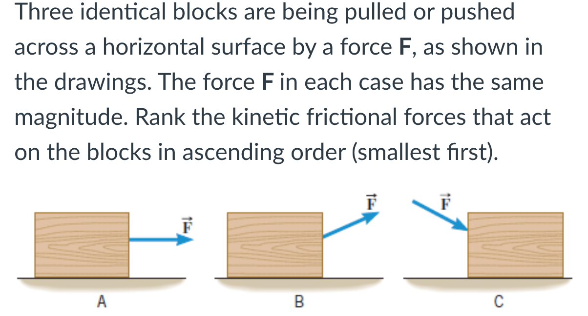 Three identical blocks are being pulled or pushed
across a horizontal surface by a force ( mathrmF ), as shown in
the drawings. The force ( mathrmF ) in each case has the same
magnitude. Rank the kinetic frictional forces that act on the blocks in ascending order (smallest first).