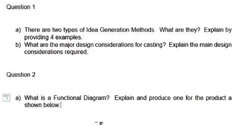 Question 1
a) There are two types of Idea Generation Methods. What are they? Explain by
providing 4 examples.
b) What are the major design considerations for casting? Explain the main design
considerations required.
Question 2
a) What is a Functional Diagram? Explain and produce one for the product a
shown below: