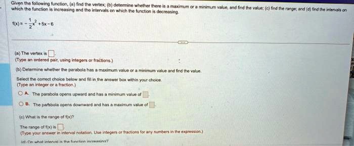Given the following function, (a) find the vertex; (b) determine whether there is a maximum or a minimum value, and find the value; (c) find the range; and (d) find the intervals on which the function is increasing and the intervals on which the function is decreasing.

f(x) = -(1)/(2)x^2 + 5x - 6(a) The vertex is oxed 

(Type an ordered pair, using integers or fractions.)(b) Determine whether the parabola has a maximum value or a minimum value and find the value.Select the correct choice below and fill in the answer box within your choice.(Type an integer or a fraction.)A. The parabola opens upward and has a minimum value of oxed 

B. The parabola opens downward and has a maximum value of oxed 

(c) What is the range of f(x)?

The range of f(x) is oxed 

(Type your answer in interval notation. Use integers or fractions for any numbers in the expression.)(d) On what interval is the function increasing?