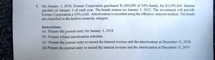 4. On January 1, 2018, Kirmer Corporation purchased 1,000,000 of 14% bonds, for $1,099,469. Interest
payable on January 1 of each year. The bonds mature on January 1, 2021. The investment will provide
Kirmer Corporation a 10% yield. Amortization is recorded using the effective-interest method. The bonds
are classified in the held-to-maturity category.
Instructions
(a) Prepare the journal entry for January 1, 2018.
(b) Prepare a bond amortization schedule.
(c) Prepare the journal entry to record the interest revenue and the amortization at December 31, 2018.
(d) Prepare the journal entry to record the interest revenue and the amortization at December 31, 2019.