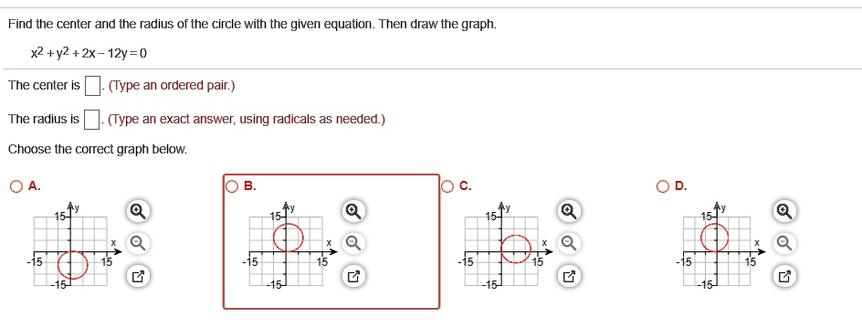 Find the center and the radius of the circle with the given equation. Then draw the graph.
x^2 + y^2 + 2x - 12y = 0
The center is ?. (Type an ordered pair.)
The radius is ?. (Type an exact answer, using radicals as needed.)
Choose the correct graph below.
A. 
B. 
C. 
D.