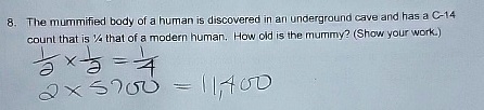 8. The mummified body of a human is discovered in an underground cave and has a C-14 count that is (1)/(2) that of a modern human. How old is the mummy? (Show your work.)
(1)/(2)×(1)/(2) = (1)/(4)
2 × 5700 = 11,400
