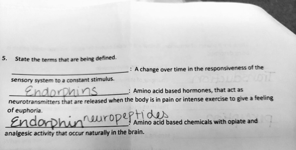 5. State the terms that are being defined.
: A change over time in the responsiveness of the sensory system to a constant stimulus.
Endorphins: Amino acid based hormones, that act as neurotransmitters that are released when the body is in pain or intense exercise to give a feeling of euphoria.
Endorphin neuropeptides: Amino acid based chemicals with opiate and analgesic activity that occur naturally in the brain.