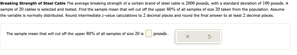 Breaking Strength of Steel Cable The average breaking strength of a certain brand of steel cable is 2000 pounds, with a standard deviation of 100 pounds. A sample of 20 cables is selected and tested. Find the sample mean that will cut off the upper 80% of all samples of size 20 taken from the population. Assume the variable is normally distributed. Round intermediate z-value calculations to 2 decimal places and round the final answer to at least 2 decimal places.

The sample mean that will cut off the upper 80% of all samples of size 20 is pounds .