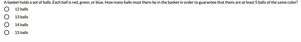 A basket holds a set of balls. Each ball is red, green, or blue. How many balls must there be in the basket in order to guarantee that there are at least 5 balls of the same color? 12 balls 13 balls 14 balls 15 balls
