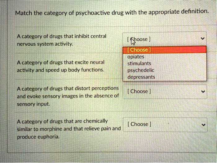 Match the category of psychoactive drug with the appropriate definition.
A category of drugs that inhibit central
nervous system activity.
A category of drugs that excite neural
activity and speed up body functions.
A category of drugs that distort perceptions
and evoke sensory images in the absence of
sensory input.
A category of drugs that are chemically
similar to morphine and that relieve pain and
produce euphoria.