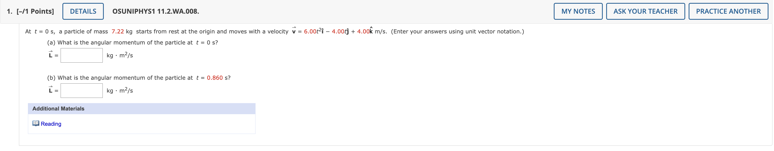 At t = 0 s, a particle of mass 7.22 kg starts from rest at the origin and moves with a velocity v = 6.00t²î ? 4.00t? + 4.00k? m/s. (Enter your answers using unit vector notation.)
(a) What is the angular momentum of the particle at t = 0 s?
L = [ ] kg · m²/s
(b) What is the angular momentum of the particle at t = 0.860 s?
L = [ ] kg · m²/s
Additional Materials
Reading