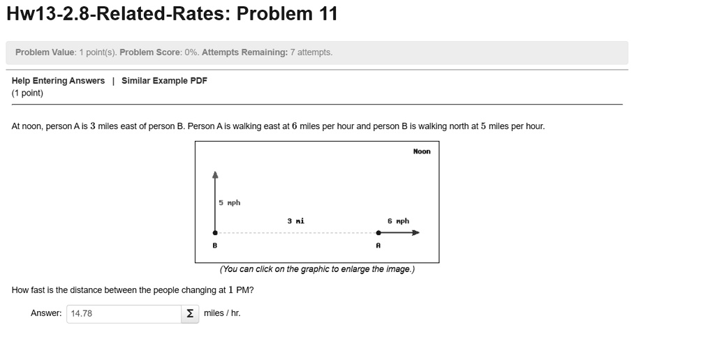 Hw13-2.8-Related-Rates: Problem 11
At noon, person A is 3 miles east of person B. Person A is walking east at 6 miles per hour and person B is walking north at 5 miles per hour.
How fast is the distance between the people changing at 1 PM?
Answer: 14.78 miles / hr.