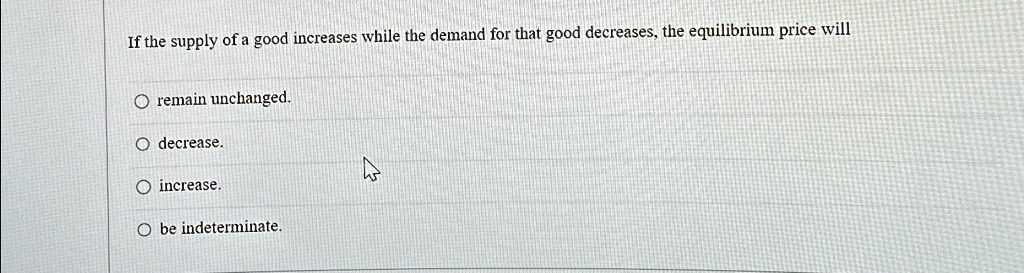 If the supply of a good increases while the demand for that good decreases, the equilibrium price will
remain unchanged.
decrease.
increase.
be indeterminate.