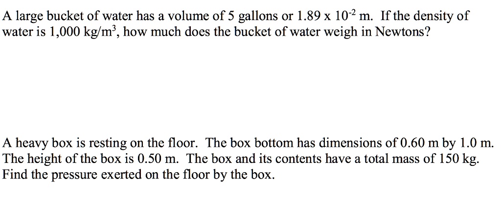 A large bucket of water has a volume of 5 gallons or 1.89 x 10-2 m3. If the density of water is 1,000 kg/m3, how much does the bucket of water weigh in Newtons?
A heavy box is resting on the floor. The box bottom has dimensions of 0.60 m by 1.0 m. The height of the box is 0.50 m. The box and its contents have a total mass of 150 kg. Find the pressure exerted on the floor by the box.