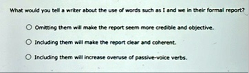 what would you tell a writer about the use of words such as i and we in their formal report o omitting them will make the report seem more credible and objective o including them will make t 89244