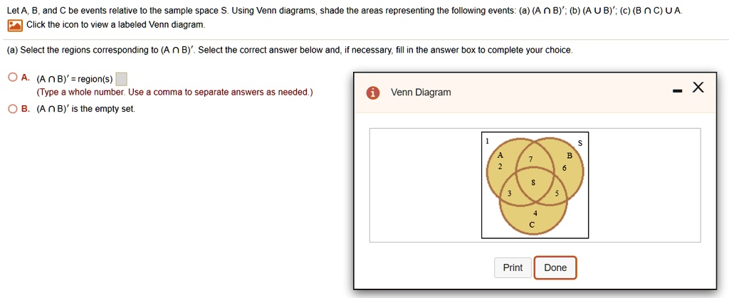 Let A, B, and C be events relative to the sample space S. Using Venn diagrams, shade the areas representing the following events: (a) (A ? B)'; (b) (A ? B)'; (c) (B ? C) ? A.
Click the icon to view a labeled Venn diagram.
(a) Select the regions corresponding to (A ? B)'. Select the correct answer below and, if necessary, fill in the answer box to complete your choice.
A. (A ? B)' = region(s)
(Type a whole number. Use a comma to separate answers as needed.)
B. (A ? B)' is the empty set.
Venn Diagram
1 S
A 2 7 B 6
3 8 5
4 C
Print Done